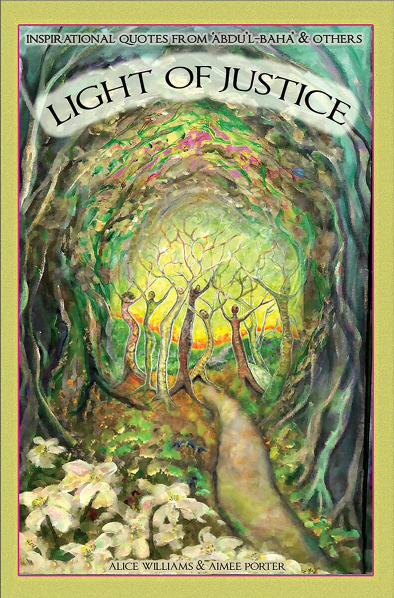 Light of Justice a collection of illustrated and inspiring quotes from 'Abdu'l-Bahá' and many other spiritual sources about creating more justice in our world. Alice Williams – 64 pages